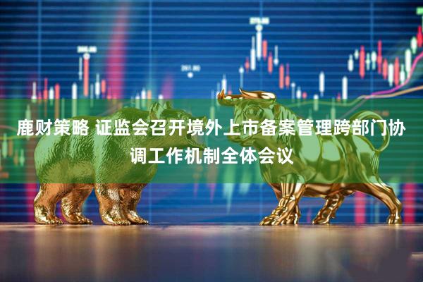 鹿财策略 证监会召开境外上市备案管理跨部门协调工作机制全体会议
