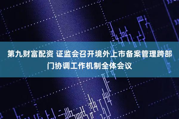 第九财富配资 证监会召开境外上市备案管理跨部门协调工作机制全体会议