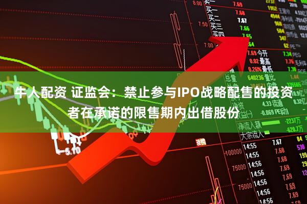 牛人配资 证监会：禁止参与IPO战略配售的投资者在承诺的限售期内出借股份