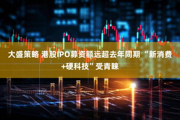 大盛策略 港股IPO募资额远超去年同期 “新消费+硬科技”受青睐