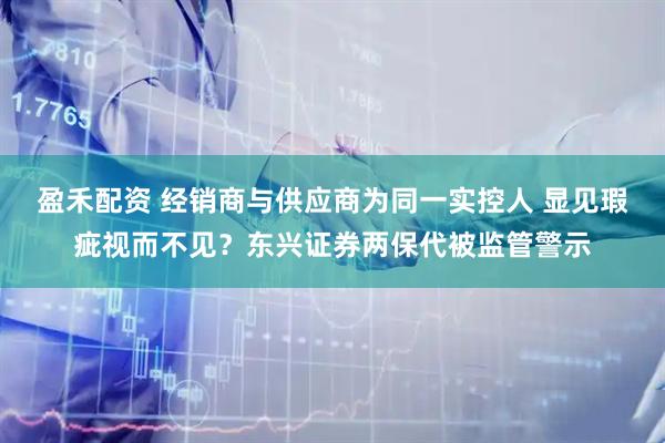 盈禾配资 经销商与供应商为同一实控人 显见瑕疵视而不见？东兴证券两保代被监管警示