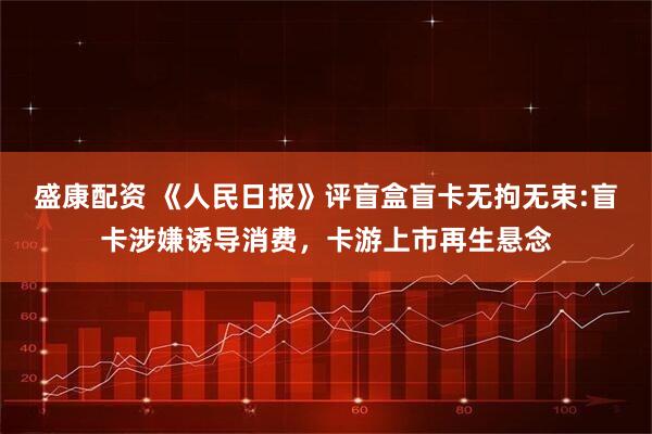 盛康配资 《人民日报》评盲盒盲卡无拘无束:盲卡涉嫌诱导消费，卡游上市再生悬念