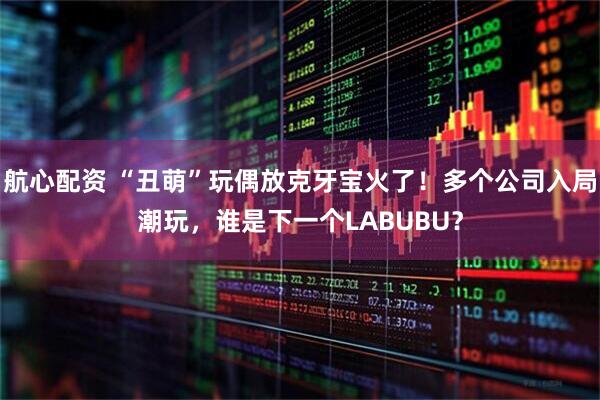 航心配资 “丑萌”玩偶放克牙宝火了！多个公司入局潮玩，谁是下一个LABUBU？