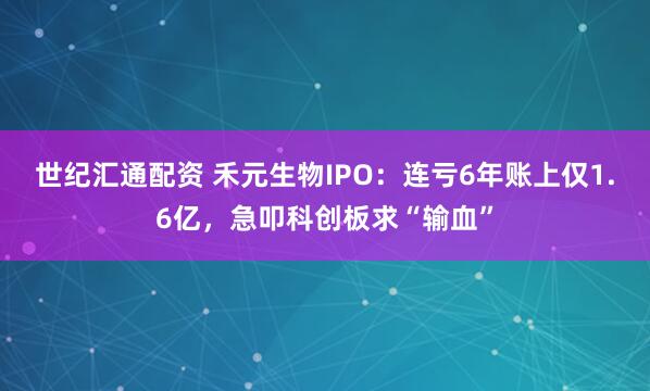 世纪汇通配资 禾元生物IPO：连亏6年账上仅1.6亿，急叩科创板求“输血”