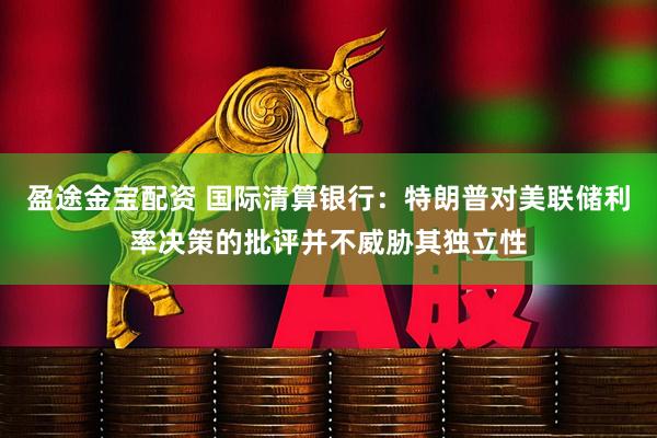 盈途金宝配资 国际清算银行：特朗普对美联储利率决策的批评并不威胁其独立性