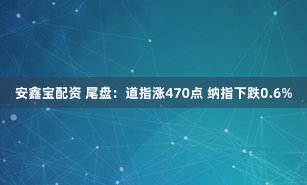 安鑫宝配资 尾盘：道指涨470点 纳指下跌0.6%