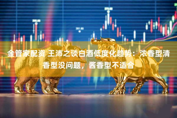 金管家配资 王沛之谈白酒低度化趋势：浓香型清香型没问题，酱香型不适合