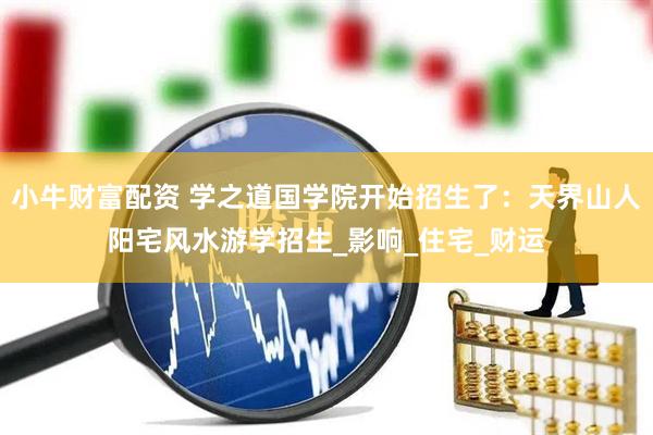 小牛财富配资 学之道国学院开始招生了：天界山人阳宅风水游学招生_影响_住宅_财运