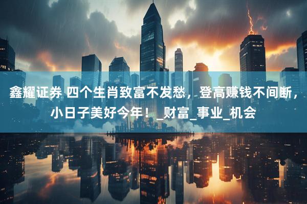鑫耀证券 四个生肖致富不发愁，登高赚钱不间断，小日子美好今年！_财富_事业_机会