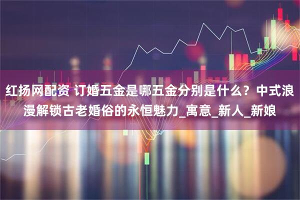 红扬网配资 订婚五金是哪五金分别是什么？中式浪漫解锁古老婚俗的永恒魅力_寓意_新人_新娘