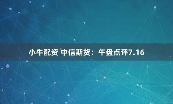 小牛配资 中信期货：午盘点评7.16