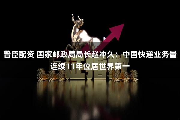 普臣配资 国家邮政局局长赵冲久：中国快递业务量连续11年位居世界第一