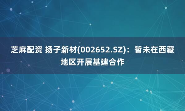 芝麻配资 扬子新材(002652.SZ)：暂未在西藏地区开展基建合作