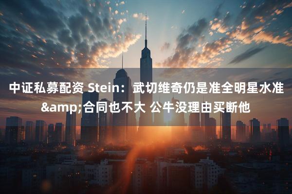 中证私募配资 Stein：武切维奇仍是准全明星水准&合同也不大 公牛没理由买断他