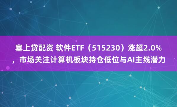 塞上贷配资 软件ETF（515230）涨超2.0%，市场关注计算机板块持仓低位与AI主线潜力