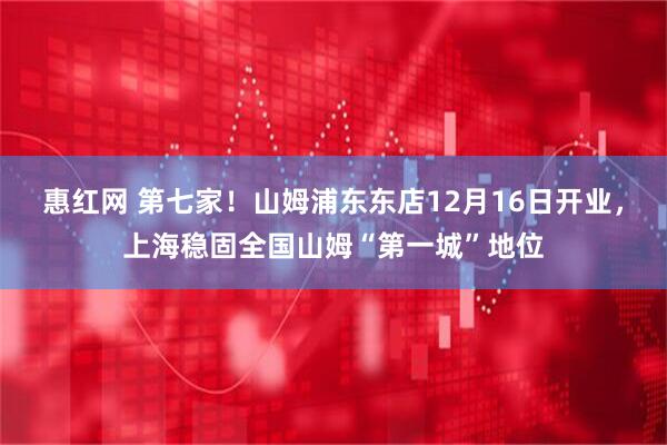 惠红网 第七家！山姆浦东东店12月16日开业，上海稳固全国山姆“第一城”地位