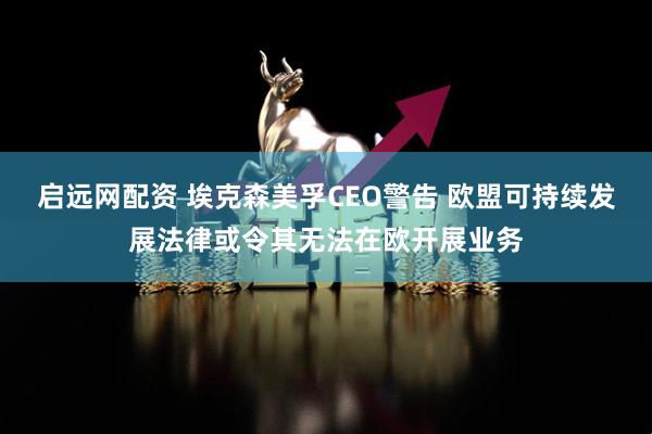 启远网配资 埃克森美孚CEO警告 欧盟可持续发展法律或令其无法在欧开展业务