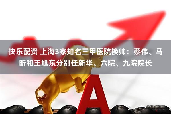 快乐配资 上海3家知名三甲医院换帅：蔡伟、马昕和王旭东分别任新华、六院、九院院长