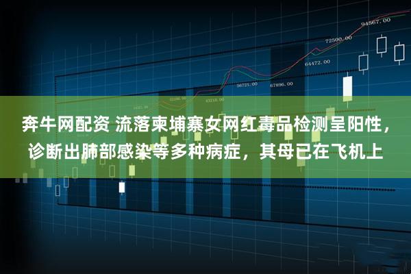 奔牛网配资 流落柬埔寨女网红毒品检测呈阳性，诊断出肺部感染等多种病症，其母已在飞机上