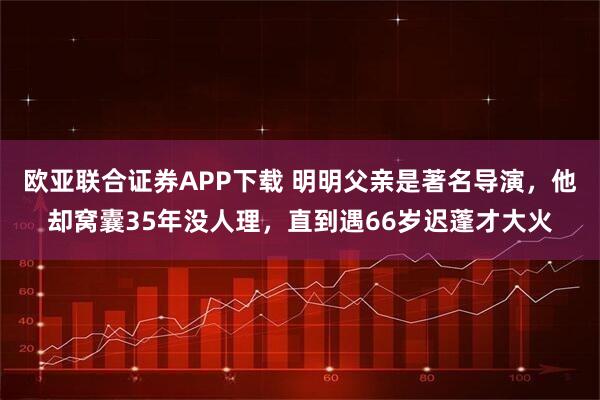欧亚联合证券APP下载 明明父亲是著名导演，他却窝囊35年没人理，直到遇66岁迟蓬才大火