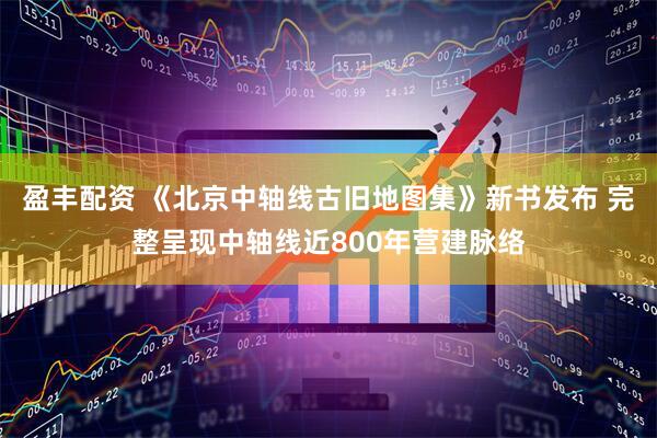 盈丰配资 《北京中轴线古旧地图集》新书发布 完整呈现中轴线近800年营建脉络