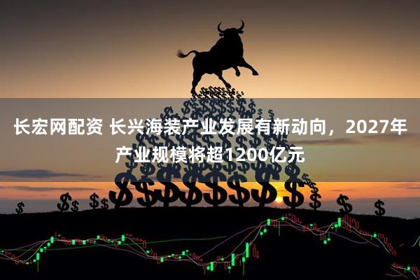 长宏网配资 长兴海装产业发展有新动向，2027年产业规模将超1200亿元