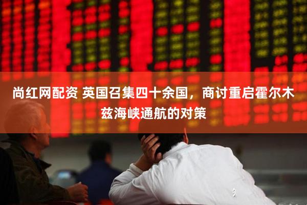 尚红网配资 英国召集四十余国，商讨重启霍尔木兹海峡通航的对策